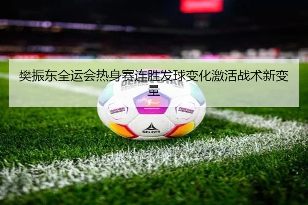 樊振东全运会热身赛连胜发球变化激活战术新变量